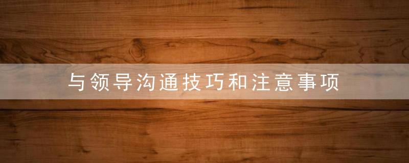 与领导沟通技巧和注意事项 与领导沟通需要注意些什么